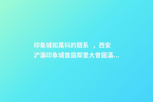 印象城和萬科的關系，西安浐灞印象城首屆鄰里大會圓滿落成
